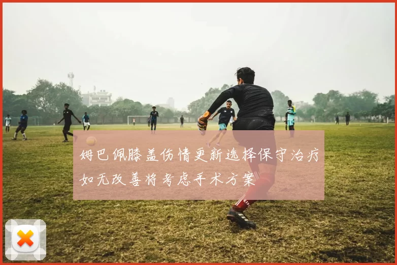姆巴佩膝盖伤情更新选择保守治疗如无改善将考虑手术方案