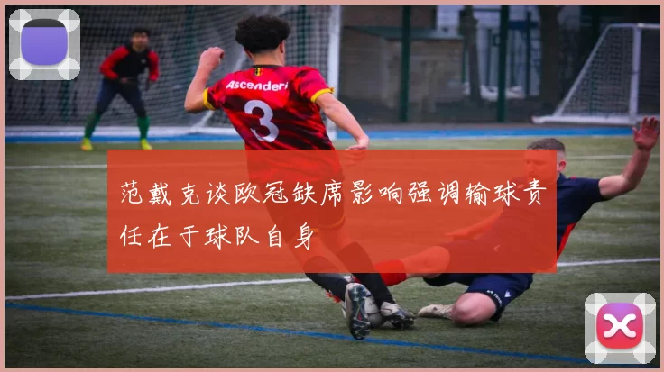 范戴克谈欧冠缺席影响强调输球责任在于球队自身