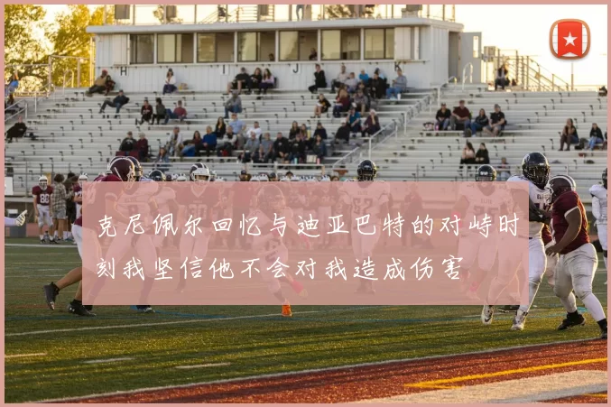克尼佩尔回忆与迪亚巴特的对峙时刻我坚信他不会对我造成伤害