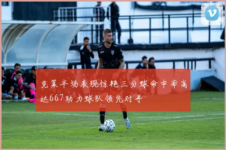 克莱半场表现惊艳三分球命中率高达667助力球队领先对手