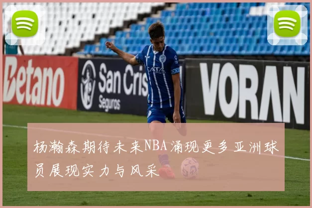 杨瀚森期待未来NBA涌现更多亚洲球员展现实力与风采