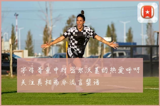 字母哥重申对密尔沃基的热爱呼吁关注真相而非流言蜚语