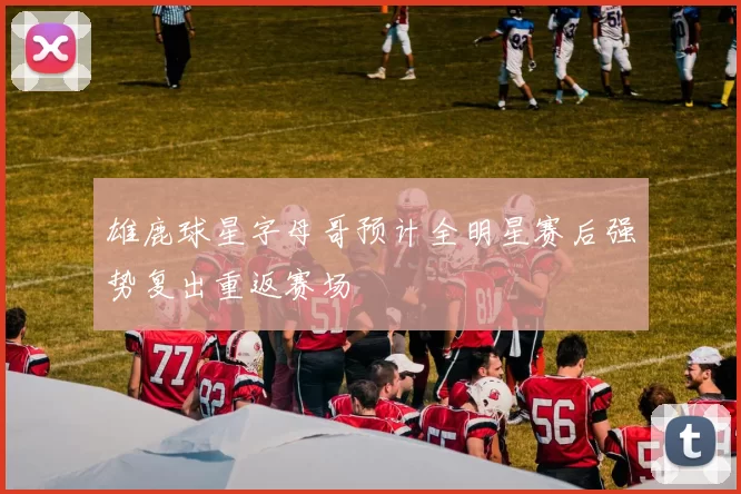 雄鹿球星字母哥预计全明星赛后强势复出重返赛场