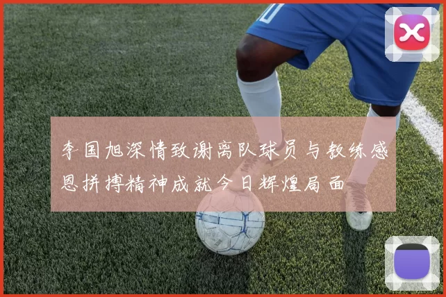 李国旭深情致谢离队球员与教练感恩拼搏精神成就今日辉煌局面