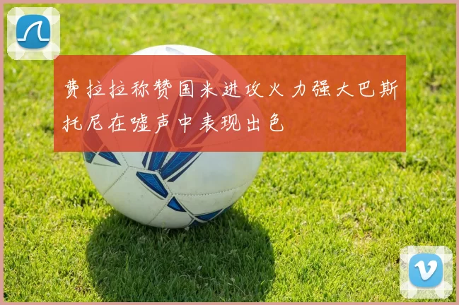 费拉拉称赞国米进攻火力强大巴斯托尼在嘘声中表现出色