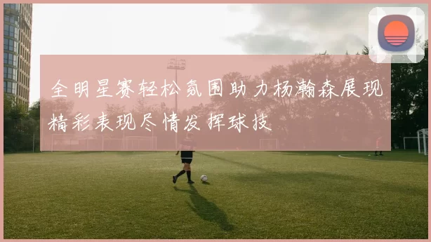 全明星赛轻松氛围助力杨瀚森展现精彩表现尽情发挥球技