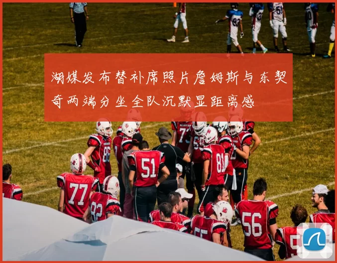 湖媒发布替补席照片詹姆斯与东契奇两端分坐全队沉默显距离感