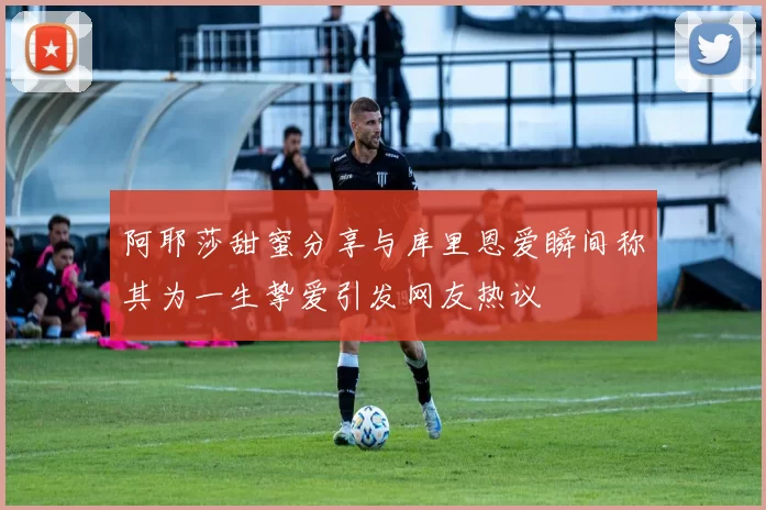 阿耶莎甜蜜分享与库里恩爱瞬间称其为一生挚爱引发网友热议