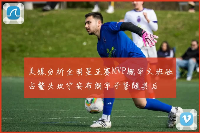 美媒分析全明星正赛MVP概率文班独占鳌头坎宁安布朗华子紧随其后