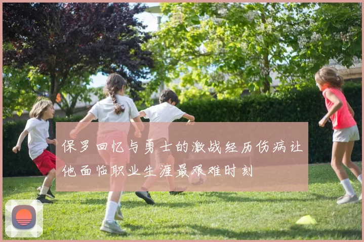 保罗回忆与勇士的激战经历伤病让他面临职业生涯最艰难时刻