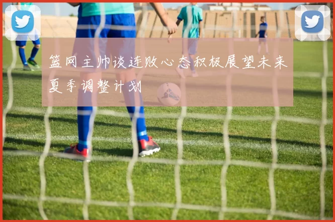 篮网主帅谈连败心态积极展望未来夏季调整计划